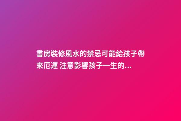 書房裝修風水的禁忌可能給孩子帶來厄運 注意影響孩子一生的臥室